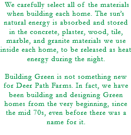 &nbsp;We carefully select all of the materials when building each home. The sun’s natural energy is absorbed and stored in the concrete, plaster, wood, tile, marble, and granite materials we use inside each home, to be released as heat energy during the night. Building Green is not something new for Deer Path Farms. In fact, we have been building and designing Green homes from the very beginning, since the mid 70s, even before there was a name for it. 