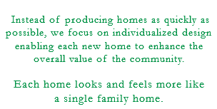 &nbsp;Instead of producing homes as quickly as possible, we focus on individualized design enabling each new home to enhance the overall value of the community. Each home looks and feels more like a single family home.